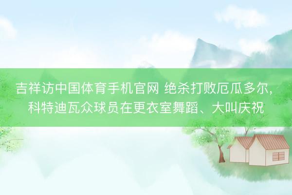 吉祥访中国体育手机官网 绝杀打败厄瓜多尔, 科特迪瓦众球员在更衣室舞蹈、大叫庆祝