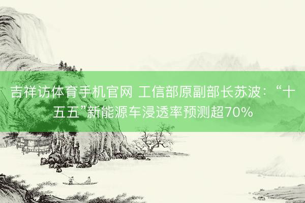 吉祥访体育手机官网 工信部原副部长苏波：“十五五”新能源车浸透率预测超70%