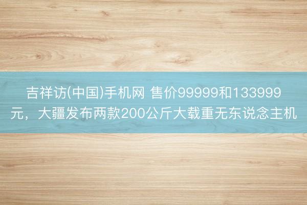 吉祥访(中国)手机网 售价99999和133999元，大疆发布两款200公斤大载重无东说念主机