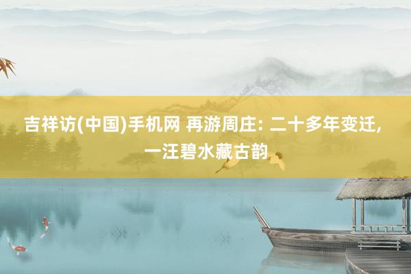 吉祥访(中国)手机网 再游周庄: 二十多年变迁， 一汪碧水藏古韵