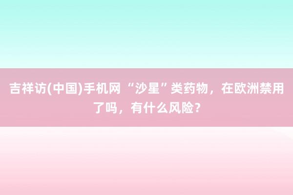 吉祥访(中国)手机网 “沙星”类药物，在欧洲禁用了吗，有什么风险？
