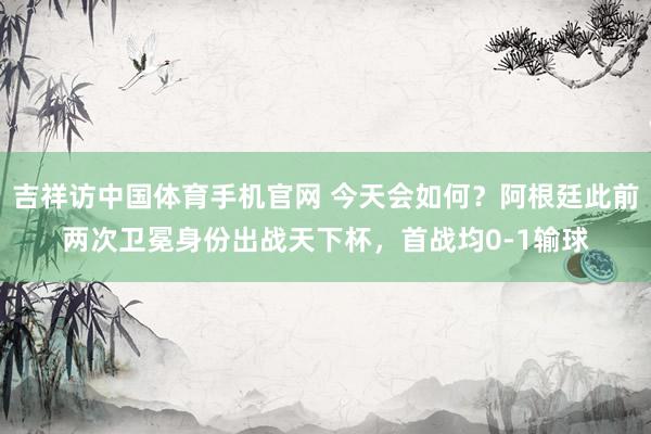 吉祥访中国体育手机官网 今天会如何？阿根廷此前两次卫冕身份出战天下杯，首战均0-1输球