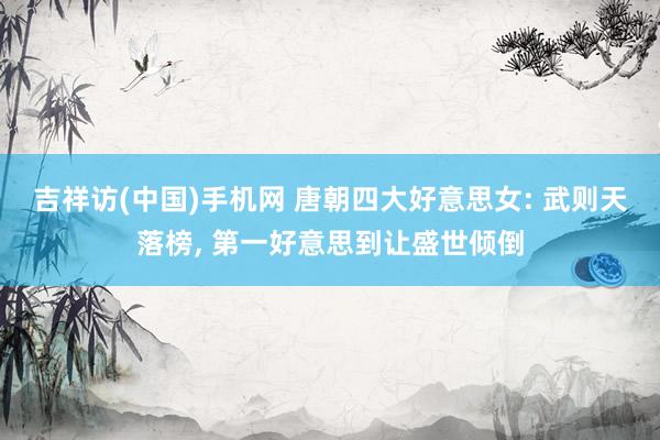吉祥访(中国)手机网 唐朝四大好意思女: 武则天落榜， 第一好意思到让盛世倾倒