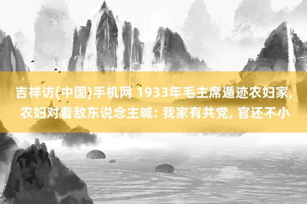 吉祥访(中国)手机网 1933年毛主席遁迹农妇家， 农妇对着敌东说念主喊: 我家有共党， 官还不小