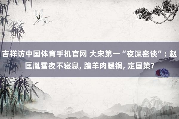 吉祥访中国体育手机官网 大宋第一“夜深密谈”: 赵匡胤雪夜不寝息， 蹭羊肉暖锅， 定国策?