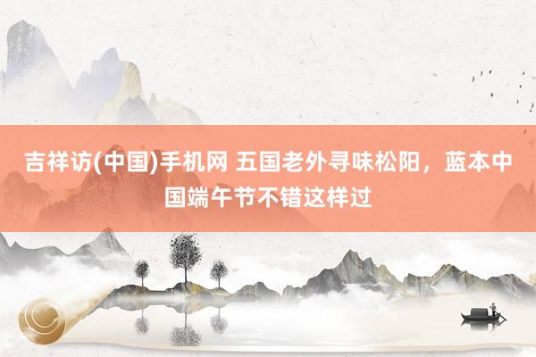 吉祥访(中国)手机网 五国老外寻味松阳，蓝本中国端午节不错这样过