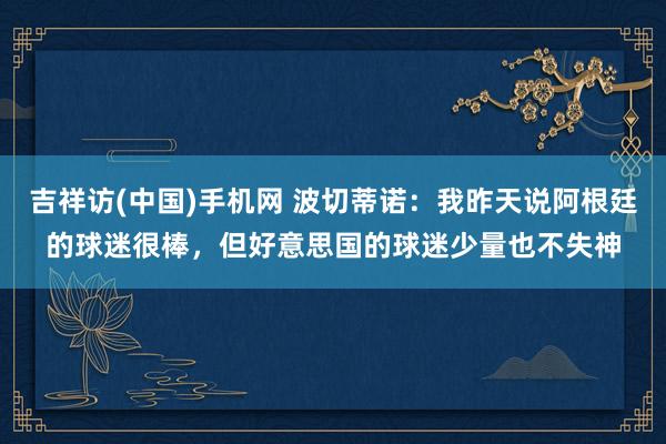吉祥访(中国)手机网 波切蒂诺：我昨天说阿根廷的球迷很棒，但好意思国的球迷少量也不失神