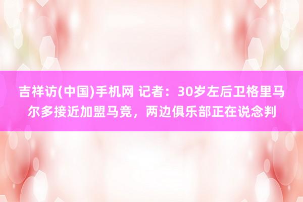 吉祥访(中国)手机网 记者：30岁左后卫格里马尔多接近加盟马竞，两边俱乐部正在说念判