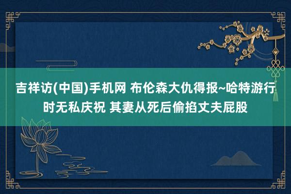 吉祥访(中国)手机网 布伦森大仇得报~哈特游行时无私庆祝 其妻从死后偷掐丈夫屁股